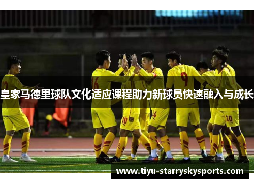 皇家马德里球队文化适应课程助力新球员快速融入与成长