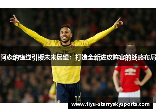 阿森纳锋线引援未来展望：打造全新进攻阵容的战略布局