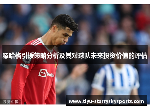 滕哈格引援策略分析及其对球队未来投资价值的评估