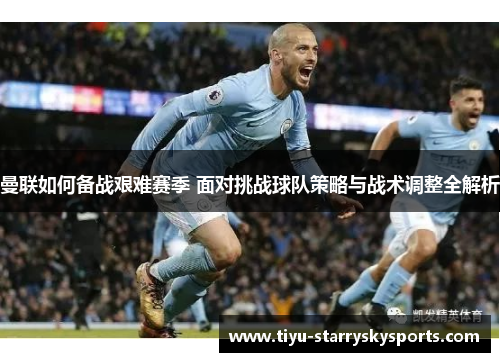 曼联如何备战艰难赛季 面对挑战球队策略与战术调整全解析
