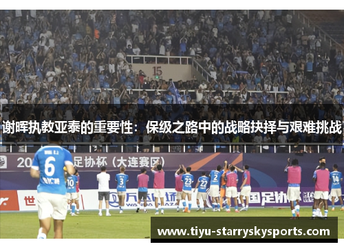 谢晖执教亚泰的重要性：保级之路中的战略抉择与艰难挑战